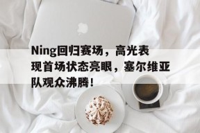 九游娱乐-Ning回归赛场，高光表现首场状态亮眼，塞尔维亚队观众沸腾！的简单介绍
